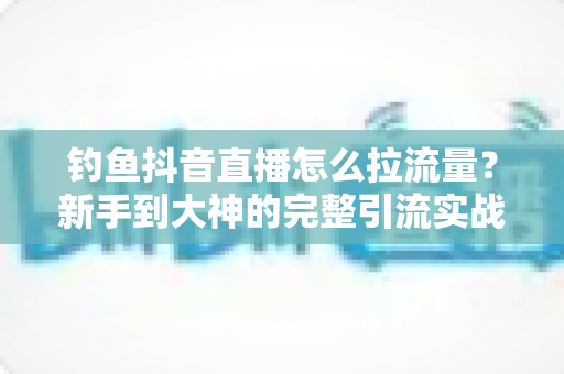 钓鱼抖音直播怎么拉流量？新手到大神的完整引流实战指南