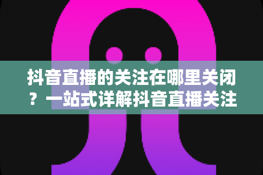 抖音直播的关注在哪里关闭？一站式详解抖音直播关注设置与关闭方法全攻略
