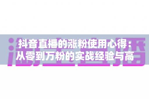 抖音直播的涨粉使用心得:从零到万粉的实战经验与高效增粉全攻略 抖音直播的涨粉使用心得:从零到万粉的实战经验与高效增粉全攻略