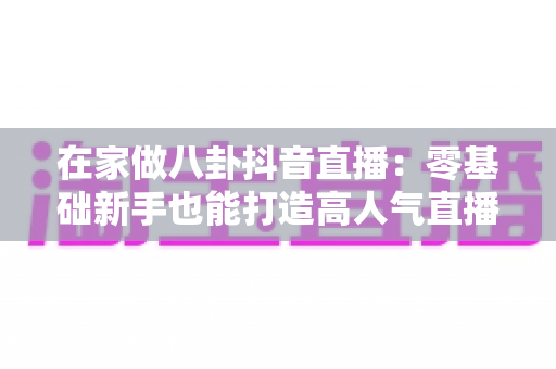 在家做八卦抖音直播：零基础新手也能打造高人气直播间的完整攻略