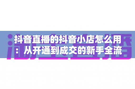 抖音直播的抖音小店怎么用：从开通到成交的新手全流程实战指南
