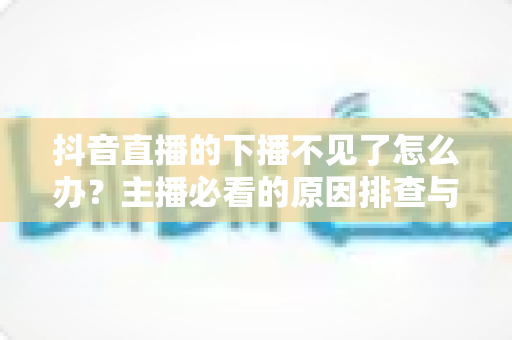 抖音直播的下播不见了怎么办?主播必看的原因排查与解决方法全攻略 抖音直播的下播不见了怎么办?主播必看的原因排查与解决方法全攻略