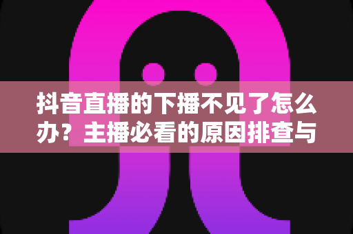 抖音直播的下播不见了怎么办？主播必看的原因排查与解决方法全攻略