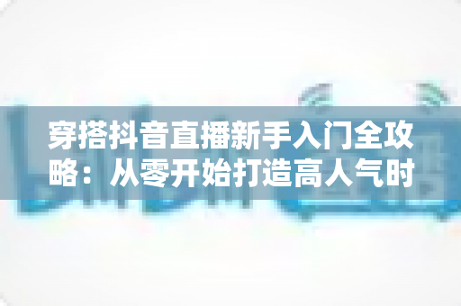 穿搭抖音直播新手入门全攻略:从零开始打造高人气时尚直播间,轻松掌握带货秘籍 穿搭抖音直播新手入门全攻略:从零开始打造高人气时尚直播间,轻松掌握带货秘籍