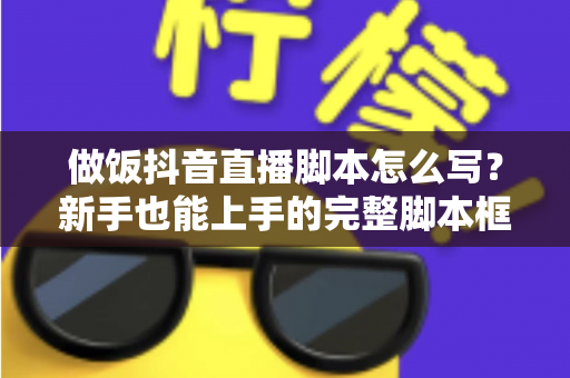 做饭抖音直播脚本怎么写？新手也能上手的完整脚本框架与实战技巧全解析