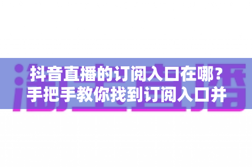 抖音直播的订阅入口在哪?手把手教你找到订阅入口并玩转直播订阅功能 抖音直播的订阅入口在哪?手把手教你找到订阅入口并玩转直播订阅功能