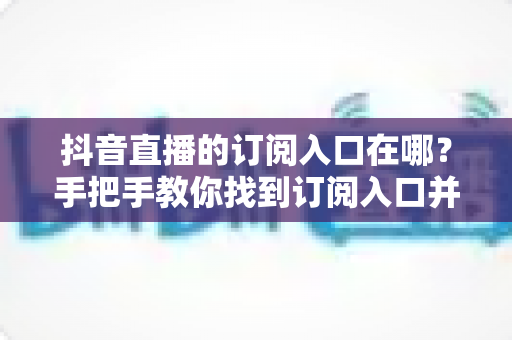 抖音直播的订阅入口在哪?手把手教你找到订阅入口并玩转直播订阅功能 抖音直播的订阅入口在哪?手把手教你找到订阅入口并玩转直播订阅功能