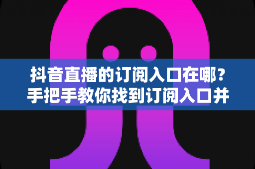 抖音直播的订阅入口在哪?手把手教你找到订阅入口并玩转直播订阅功能 抖音直播的订阅入口在哪?手把手教你找到订阅入口并玩转直播订阅功能