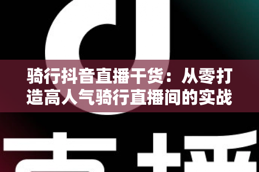 骑行抖音直播干货：从零打造高人气骑行直播间的实战秘籍
