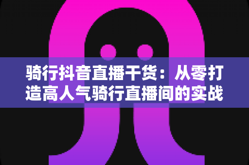 骑行抖音直播干货：从零打造高人气骑行直播间的实战秘籍