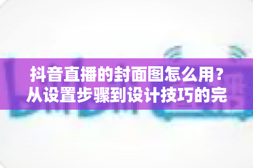 抖音直播的封面图怎么用？从设置步骤到设计技巧的完整实战指南