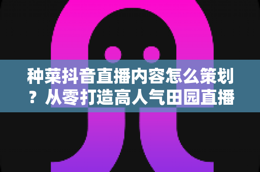 种菜抖音直播内容怎么策划?从零打造高人气田园直播间的实用指南 种菜抖音直播内容怎么策划?从零打造高人气田园直播间的实用指南