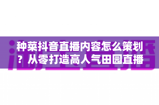 种菜抖音直播内容怎么策划?从零打造高人气田园直播间的实用指南 种菜抖音直播内容怎么策划?从零打造高人气田园直播间的实用指南