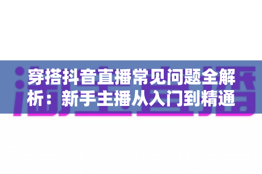 穿搭抖音直播常见问题全解析：新手主播从入门到精通的实战避坑指南