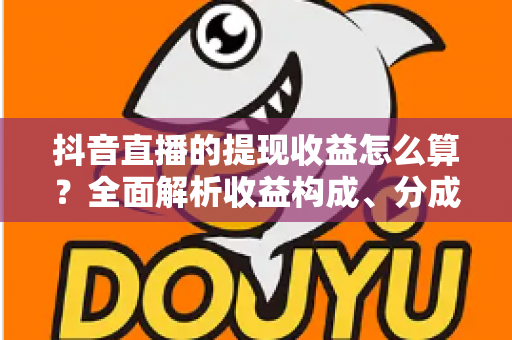 抖音直播的提现收益怎么算？全面解析收益构成、分成比例与提现流程