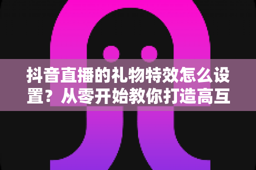 抖音直播的礼物特效怎么设置?从零开始教你打造高互动直播间的完整攻略 抖音直播的礼物特效怎么设置?从零开始教你打造高互动直播间的完整攻略