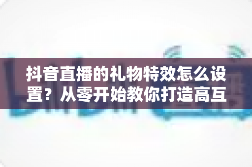 抖音直播的礼物特效怎么设置？从零开始教你打造高互动直播间的完整攻略