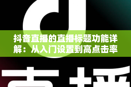 抖音直播的直播标题功能详解:从入门设置到高点击率标题的实战指南 抖音直播的直播标题功能详解:从入门设置到高点击率标题的实战指南