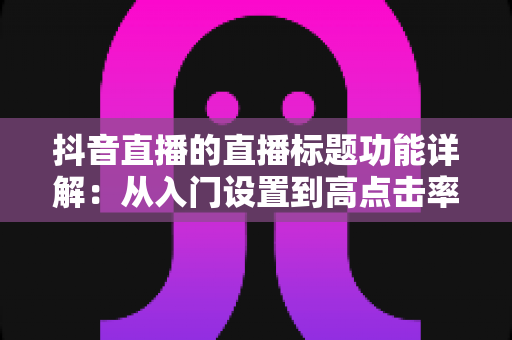 抖音直播的直播标题功能详解:从入门设置到高点击率标题的实战指南 抖音直播的直播标题功能详解:从入门设置到高点击率标题的实战指南
