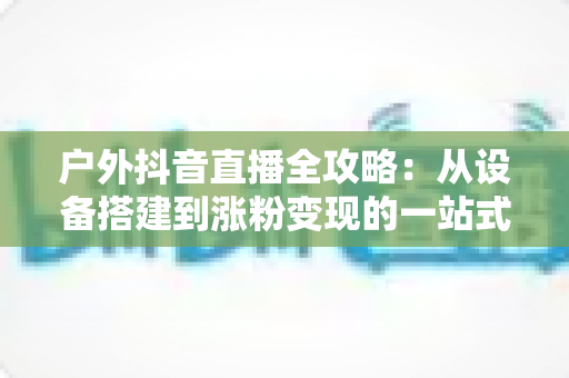 户外抖音直播全攻略：从设备搭建到涨粉变现的一站式实战指南