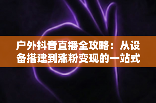 户外抖音直播全攻略：从设备搭建到涨粉变现的一站式实战指南