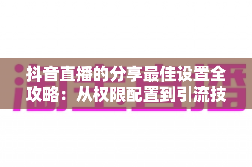 抖音直播的分享最佳设置全攻略：从权限配置到引流技巧，一文掌握直播间流量增长的核心秘诀