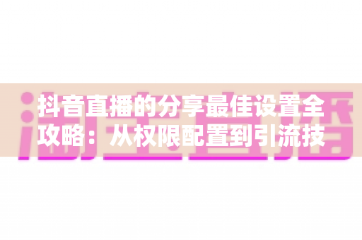 抖音直播的分享最佳设置全攻略：从权限配置到引流技巧，一文掌握直播间流量增长的核心秘诀