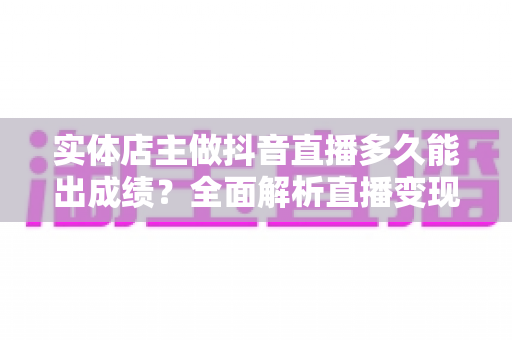 实体店主做抖音直播多久能出成绩？全面解析直播变现周期与提速秘诀