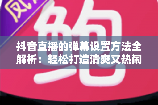 抖音直播的弹幕设置方法全解析：轻松打造清爽又热闹的直播间