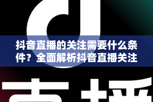 抖音直播的关注需要什么条件？全面解析抖音直播关注的规则、限制与实用技巧