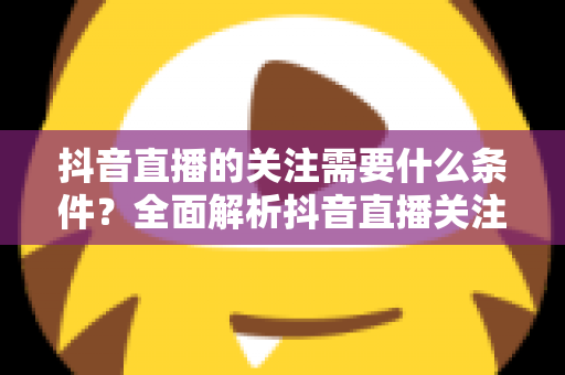 抖音直播的关注需要什么条件？全面解析抖音直播关注的规则、限制与实用技巧
