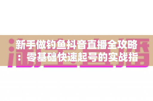 新手做钓鱼抖音直播全攻略:零基础快速起号的实战指南与避坑经验 新手做钓鱼抖音直播全攻略:零基础快速起号的实战指南与避坑经验
