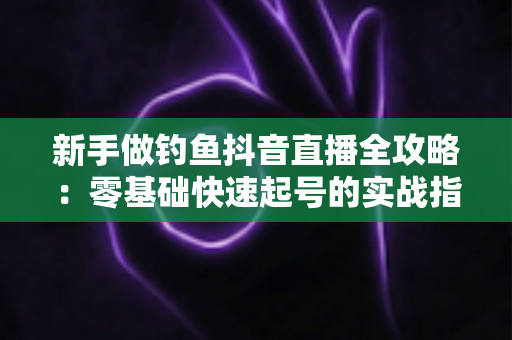 新手做钓鱼抖音直播全攻略:零基础快速起号的实战指南与避坑经验 新手做钓鱼抖音直播全攻略:零基础快速起号的实战指南与避坑经验