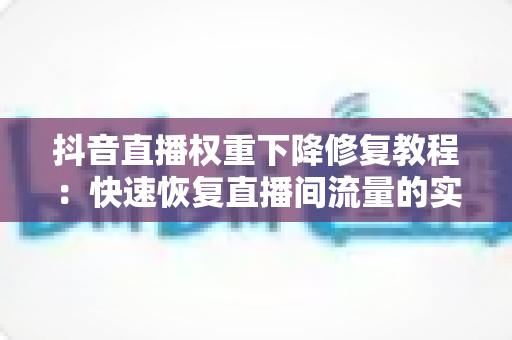 抖音直播权重下降修复教程：快速恢复直播间流量的实战指南