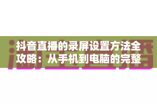 抖音直播的录屏设置方法全攻略:从手机到电脑的完整实操教程 抖音直播的录屏设置方法全攻略:从手机到电脑的完整实操教程