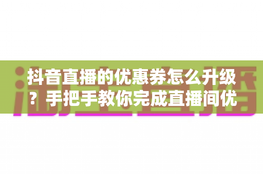 抖音直播的优惠券怎么升级？手把手教你完成直播间优惠券升级，快速提升转化率的实用运营指南