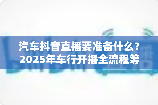 汽车抖音直播要准备什么?2025年车行开播全流程筹备指南(附清单) 汽车抖音直播要准备什么?2025年车行开播全流程筹备指南(附清单)