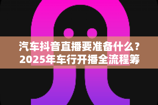 汽车抖音直播要准备什么?2025年车行开播全流程筹备指南(附清单) 汽车抖音直播要准备什么?2025年车行开播全流程筹备指南(附清单)