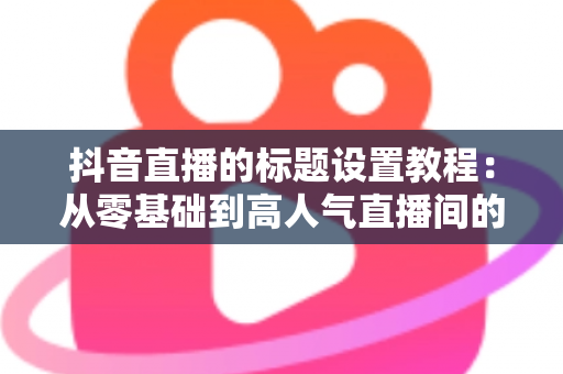 抖音直播的标题设置教程:从零基础到高人气直播间的完整实战指南 抖音直播的标题设置教程:从零基础到高人气直播间的完整实战指南
