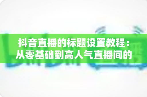 抖音直播的标题设置教程：从零基础到高人气直播间的完整实战指南