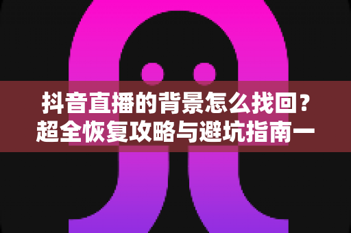 抖音直播的背景怎么找回？超全恢复攻略与避坑指南一键掌握