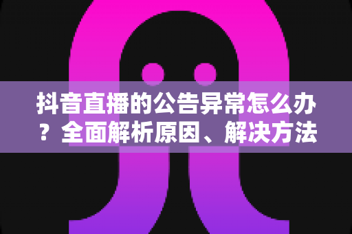 抖音直播的公告异常怎么办?全面解析原因、解决方法与预防技巧 抖音直播的公告异常怎么办?全面解析原因、解决方法与预防技巧