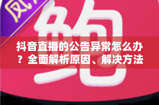 抖音直播的公告异常怎么办?全面解析原因、解决方法与预防技巧 抖音直播的公告异常怎么办?全面解析原因、解决方法与预防技巧