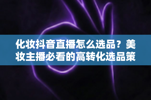 化妆抖音直播怎么选品?美妆主播必看的高转化选品策略与实战指南 化妆抖音直播怎么选品?美妆主播必看的高转化选品策略与实战指南