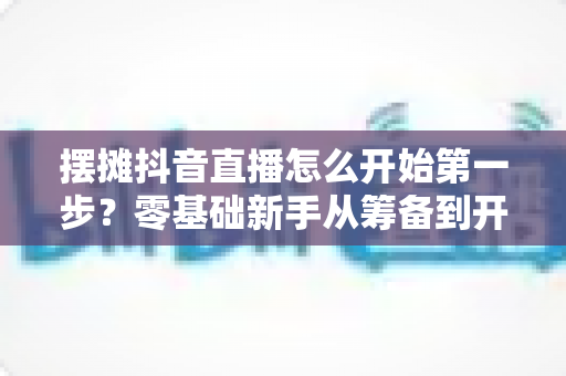 摆摊抖音直播怎么开始第一步?零基础新手从筹备到开播的完整实战指南 摆摊抖音直播怎么开始第一步?零基础新手从筹备到开播的完整实战指南