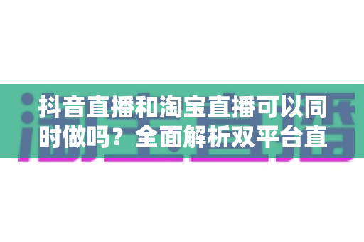 抖音直播和淘宝直播可以同时做吗?全面解析双平台直播运营策略与实战指南 抖音直播和淘宝直播可以同时做吗?全面解析双平台直播运营策略与实战指南