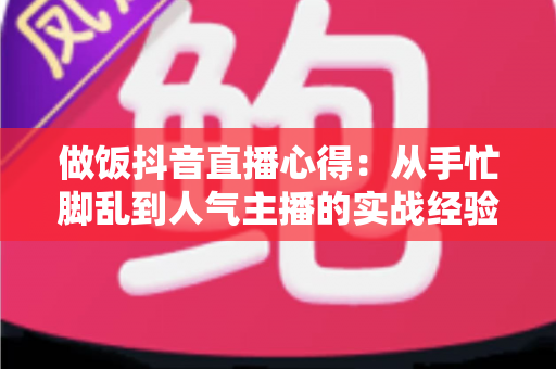 做饭抖音直播心得:从手忙脚乱到人气主播的实战经验全分享 做饭抖音直播心得:从手忙脚乱到人气主播的实战经验全分享