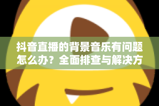 抖音直播的背景音乐有问题怎么办?全面排查与解决方案指南 抖音直播的背景音乐有问题怎么办?全面排查与解决方案指南
