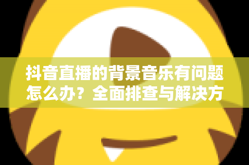 抖音直播的背景音乐有问题怎么办?全面排查与解决方案指南 抖音直播的背景音乐有问题怎么办?全面排查与解决方案指南