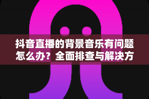 抖音直播的背景音乐有问题怎么办？全面排查与解决方案指南